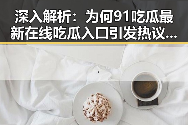 深入解析：为何91吃瓜最新在线吃瓜入口引发热议反差明显