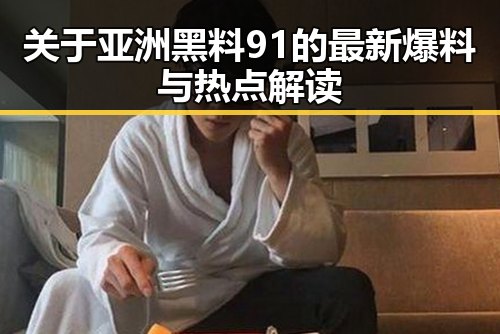 关于亚洲黑料91的最新爆料与热点解读