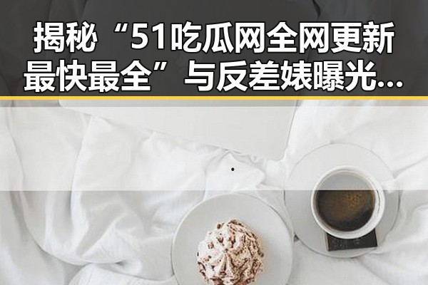 揭秘“51吃瓜网全网更新最快最全”与反差婊曝光：娱乐圈的真实与虚假